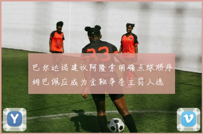 巴尔达诺建议阿隆索明确点球顺序姆巴佩应成为金靴争夺主罚人选