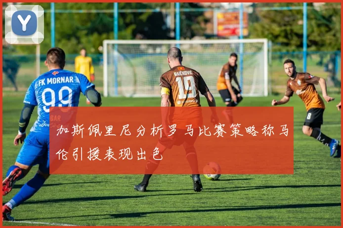加斯佩里尼分析罗马比赛策略称马伦引援表现出色