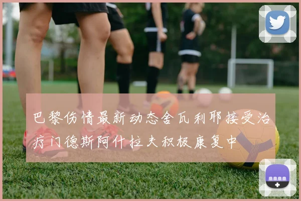 巴黎伤情最新动态舍瓦利耶接受治疗门德斯阿什拉夫积极康复中