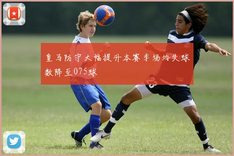 皇马防守大幅提升本赛季场均失球数降至075球