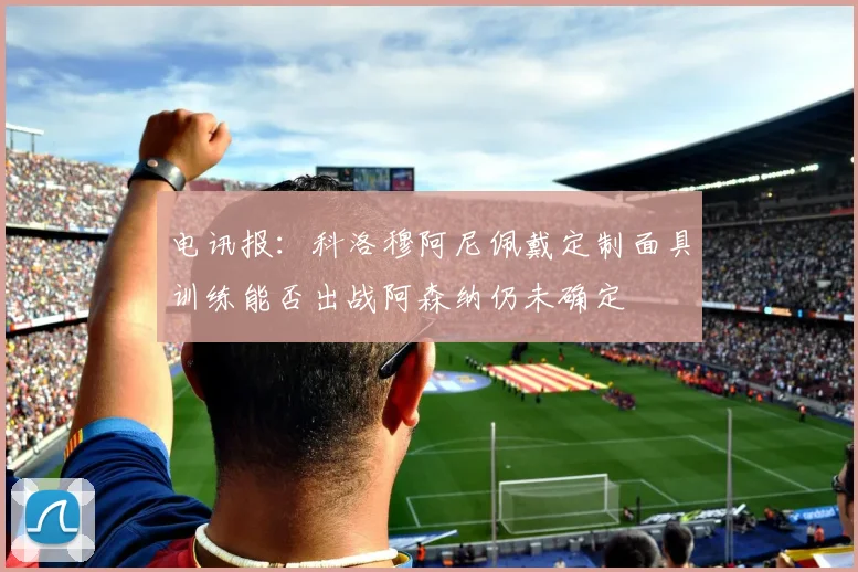 电讯报：科洛穆阿尼佩戴定制面具训练能否出战阿森纳仍未确定