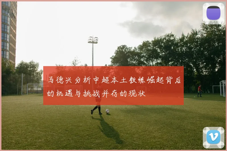 马德兴分析中超本土教练崛起背后的机遇与挑战并存的现状