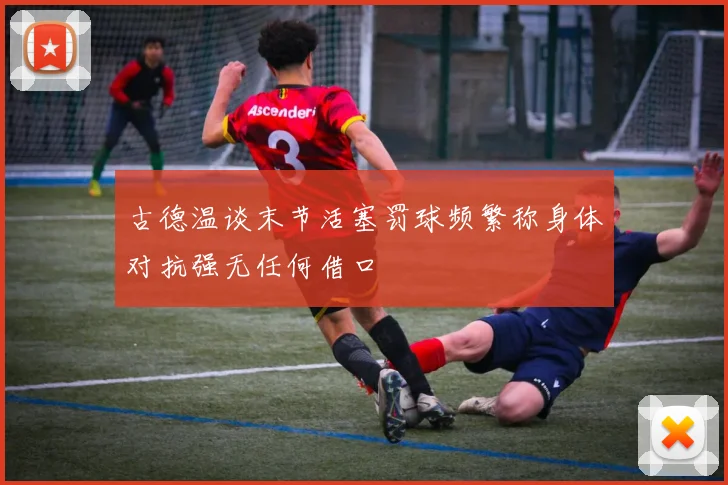 古德温谈末节活塞罚球频繁称身体对抗强无任何借口