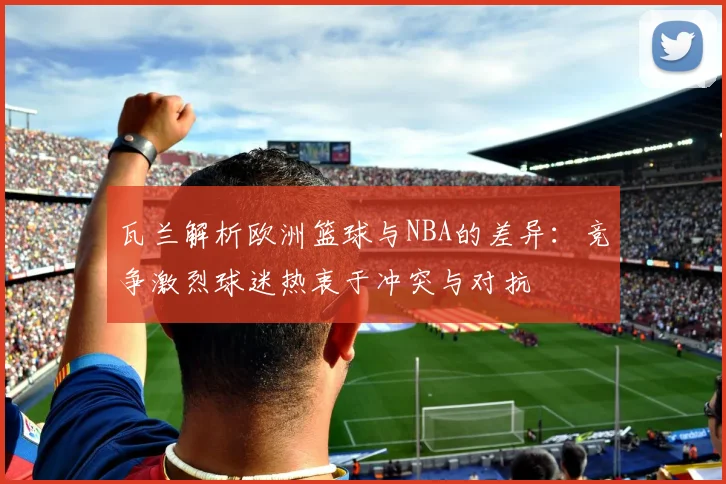 瓦兰解析欧洲篮球与NBA的差异：竞争激烈球迷热衷于冲突与对抗
