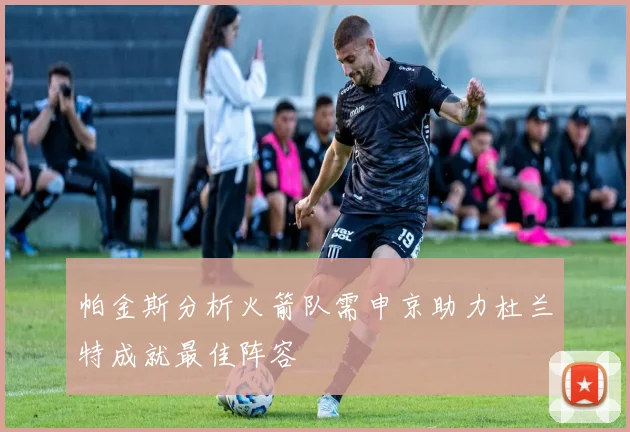 帕金斯分析火箭队需申京助力杜兰特成就最佳阵容