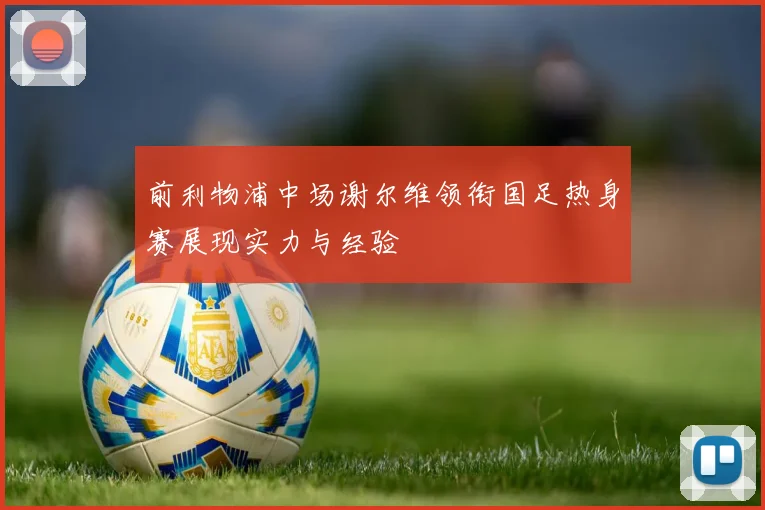 前利物浦中场谢尔维领衔国足热身赛展现实力与经验