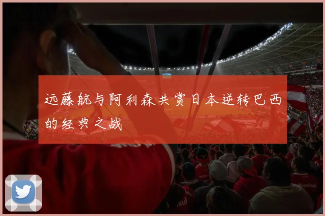 远藤航与阿利森共赏日本逆转巴西的经典之战