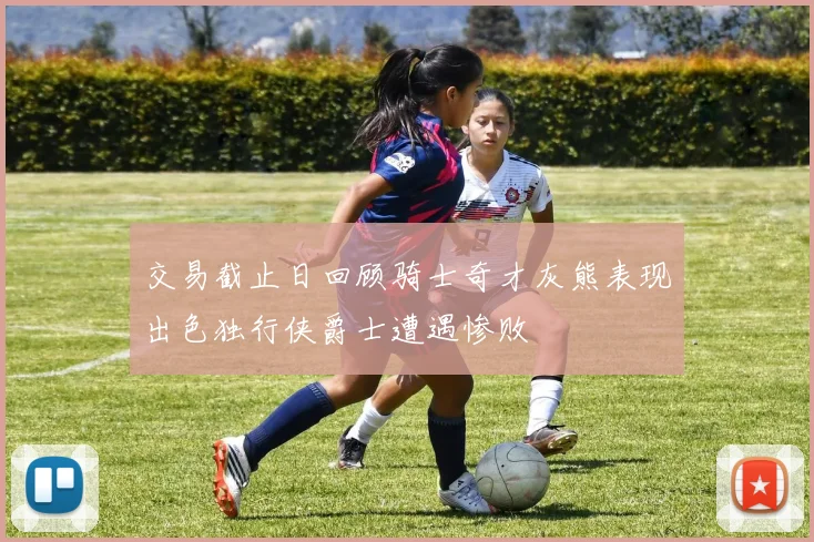 交易截止日回顾骑士奇才灰熊表现出色独行侠爵士遭遇惨败