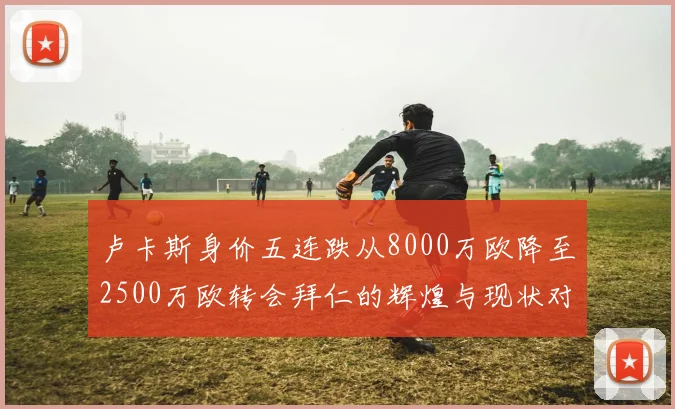 卢卡斯身价五连跌从8000万欧降至2500万欧转会拜仁的辉煌与现状对比