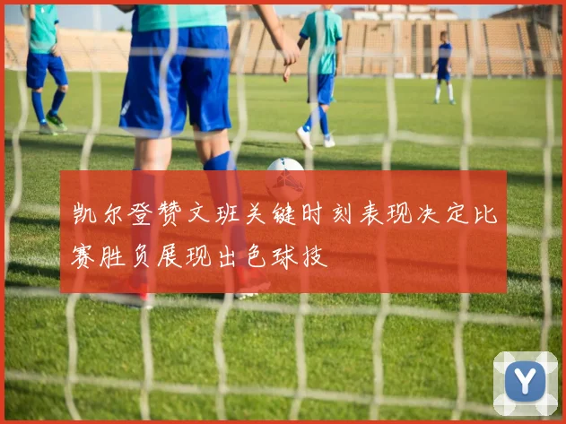 凯尔登赞文班关键时刻表现决定比赛胜负展现出色球技