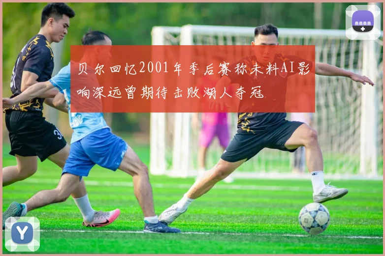 贝尔回忆2001年季后赛称未料AI影响深远曾期待击败湖人夺冠