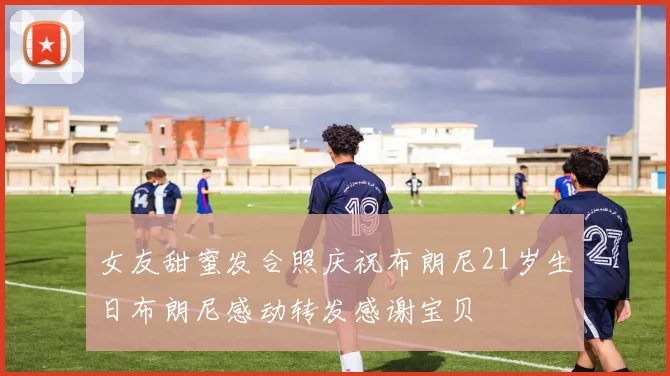 女友甜蜜发合照庆祝布朗尼21岁生日布朗尼感动转发感谢宝贝