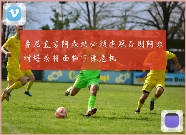 鲁尼直言阿森纳必须夺冠否则阿尔特塔或将面临下课危机