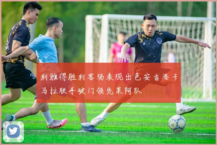 利雅得胜利客场表现出色安吉洛卡马拉联手破门领先果阿队