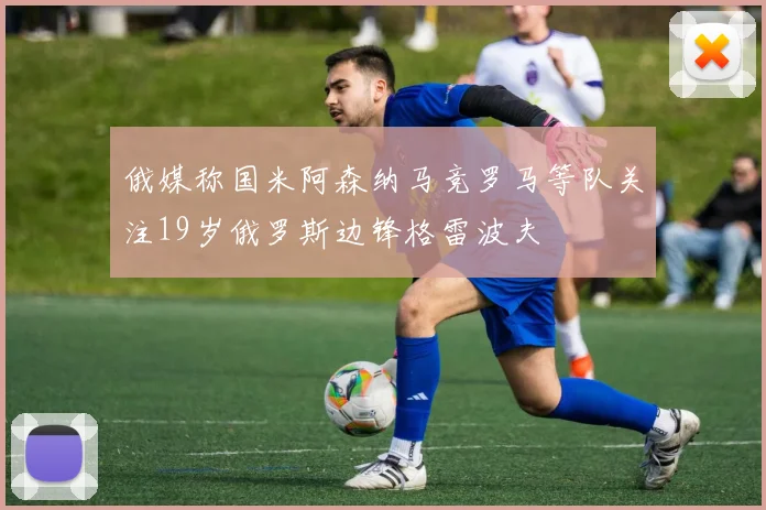 俄媒称国米阿森纳马竞罗马等队关注19岁俄罗斯边锋格雷波夫