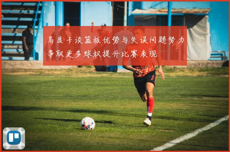 乌度卡谈篮板优势与失误问题努力争取更多球权提升比赛表现