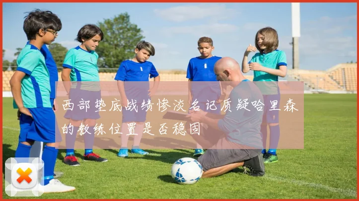 西部垫底战绩惨淡名记质疑哈里森的教练位置是否稳固