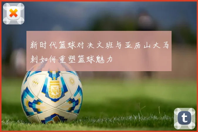 新时代篮球对决文班与亚历山大马刺如何重塑篮球魅力